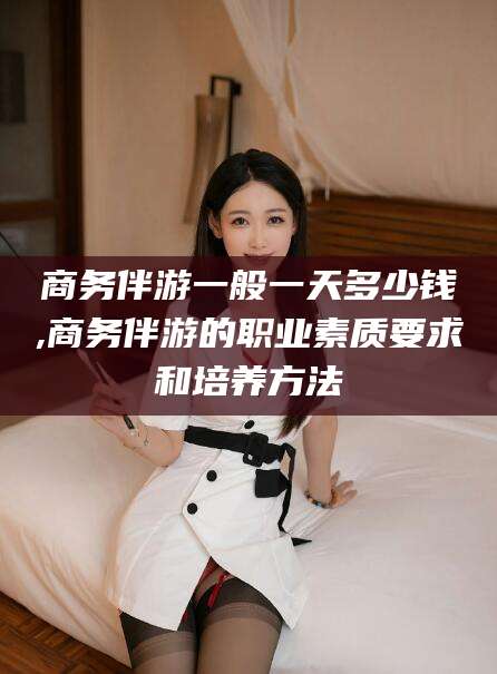 鄢陵商务伴游一般一天多少钱,商务伴游的职业素质要求和培养方法