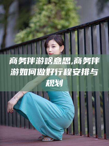 鄢陵商务伴游啥意思,商务伴游如何做好行程安排与规划