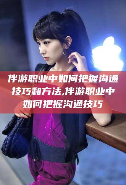 伴游职业中如何把握沟通技巧和方法,伴游职业中如何把握沟通技巧