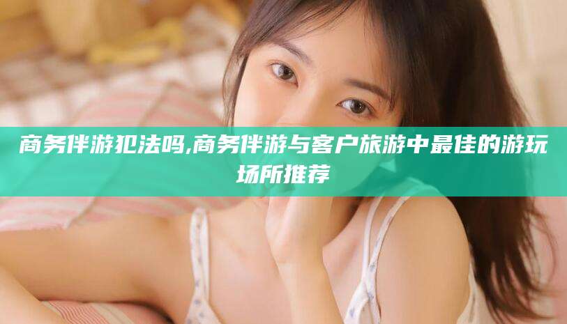 鄢陵商务伴游犯法吗,商务伴游与客户旅游中最佳的游玩场所推荐