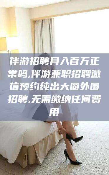 鄢陵伴游招聘月入百万正常吗,伴游兼职招聘微信预约纯出大圈外围招聘,无需缴纳任何费用