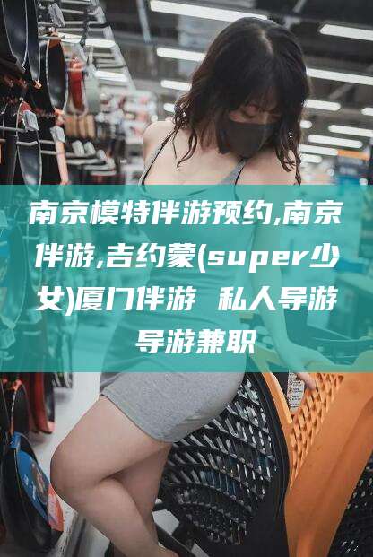 鄢陵南京模特伴游预约,南京伴游,吉约蒙(super少女)厦门伴游 私人导游 导游兼职