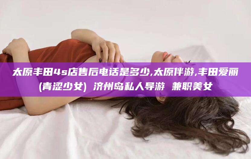 鄢陵太原丰田4s店售后电话是多少,太原伴游,丰田爱丽(青涩少女) 济州岛私人导游 兼职美女