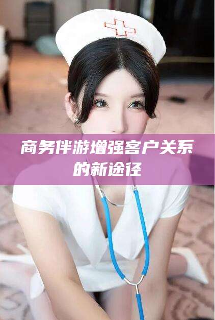 鄢陵商务伴游增强客户关系的新途径