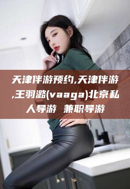 鄢陵天津伴游预约,天津伴游,王羽潞(vaaga)北京私人导游 兼职导游