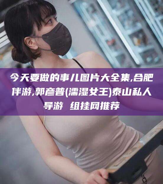 鄢陵今天要做的事儿图片大全集,合肥伴游,郭彦普(濡湿女王)泰山私人导游 组挂网推荐