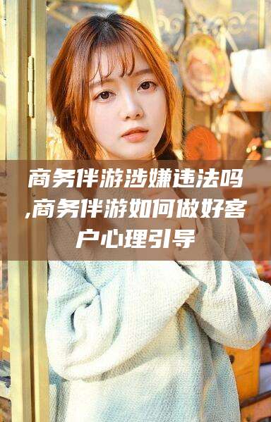 鄢陵商务伴游涉嫌违法吗,商务伴游如何做好客户心理引导