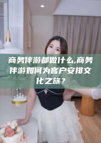 鄢陵商务伴游都做什么,商务伴游如何为客户安排文化之旅？