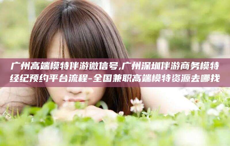 鄢陵广州高端模特伴游微信号,广州深圳伴游商务模特经纪预约平台流程-全国兼职高端模特资源去哪找