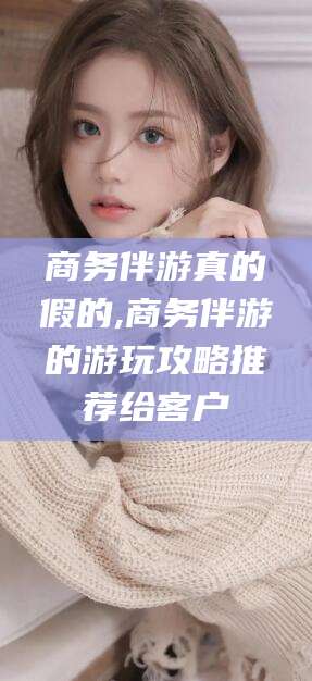 鄢陵商务伴游真的假的,商务伴游的游玩攻略推荐给客户