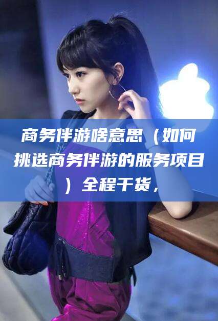 鄢陵商务伴游啥意思（如何挑选商务伴游的服务项目）全程干货，