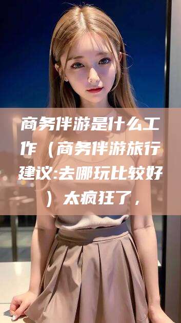 鄢陵商务伴游是什么工作（商务伴游旅行建议:去哪玩比较好）太疯狂了，