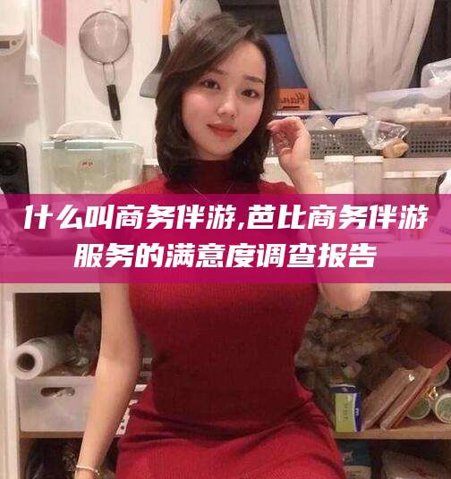 鄢陵什么叫商务伴游,芭比商务伴游服务的满意度调查报告