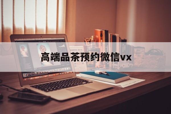 鄢陵关于高端品茶预约微信vx的信息